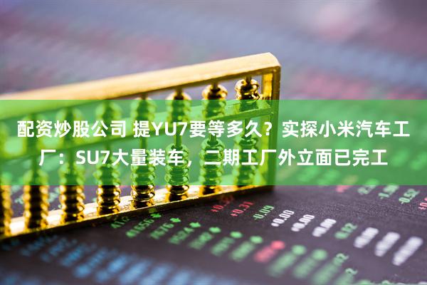 配资炒股公司 提YU7要等多久？实探小米汽车工厂：SU7大量装车，二期工厂外立面已完工