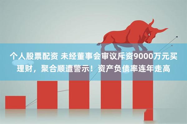 个人股票配资 未经董事会审议斥资9000万元买理财,聚合顺遭警示!资产负债率连年走高