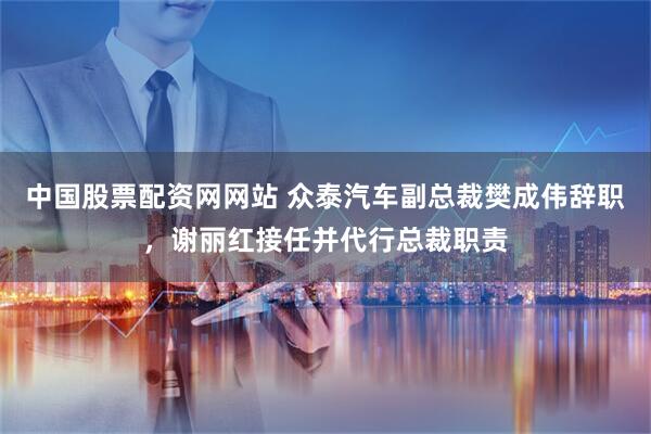 中国股票配资网网站 众泰汽车副总裁樊成伟辞职，谢丽红接任并代行总裁职责