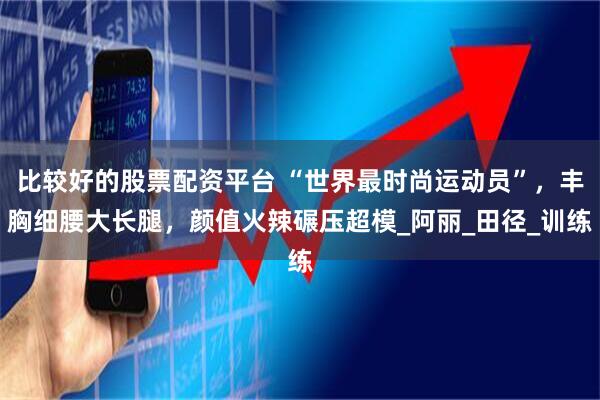 比较好的股票配资平台 “世界最时尚运动员”，丰胸细腰大长腿，颜值火辣碾压超模_阿丽_田径_训练