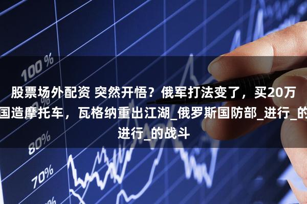 股票场外配资 突然开悟？俄军打法变了，买20万辆我国造摩托车，瓦格纳重出江湖_俄罗斯国防部_进行_的战斗
