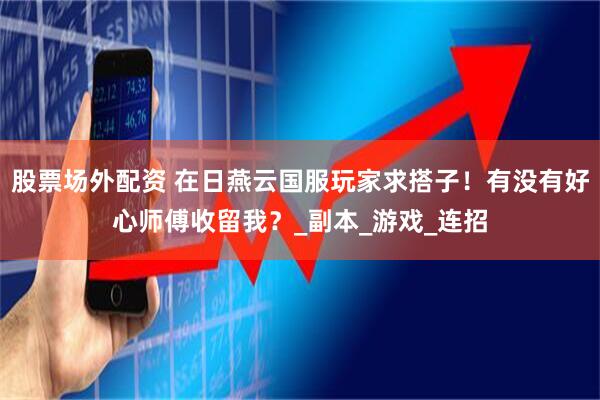 股票场外配资 在日燕云国服玩家求搭子！有没有好心师傅收留我？_副本_游戏_连招