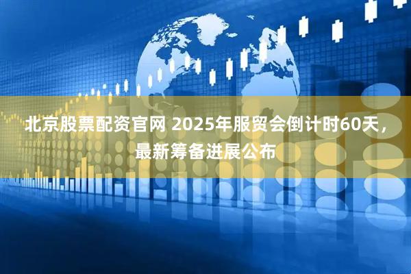 北京股票配资官网 2025年服贸会倒计时60天，最新筹备进展公布