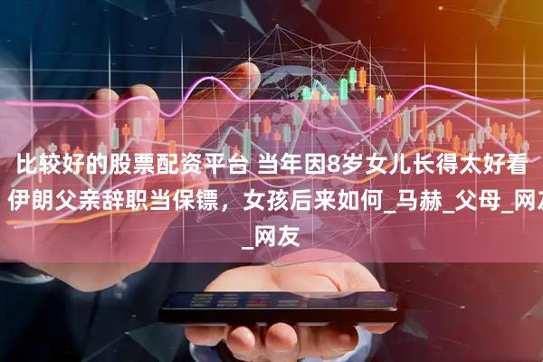 比较好的股票配资平台 当年因8岁女儿长得太好看，伊朗父亲辞职当保镖，女孩后来如何_马赫_父母_网友
