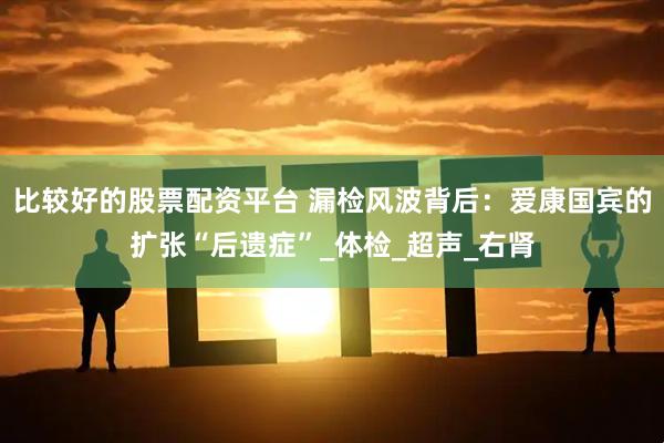 比较好的股票配资平台 漏检风波背后：爱康国宾的扩张“后遗症”_体检_超声_右肾