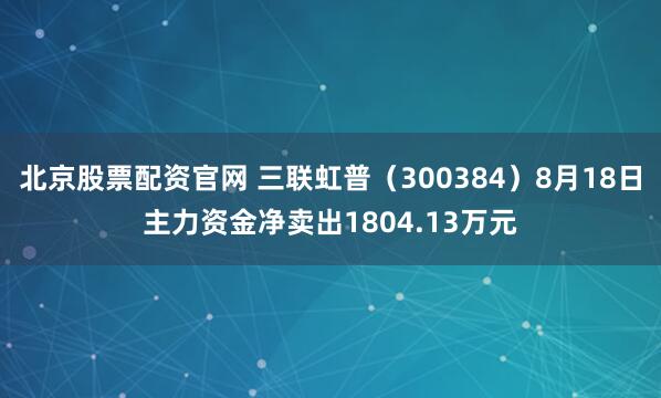 北京股票配资官网 三联虹普（300384）8月18日主力资金净卖出1804.13万元