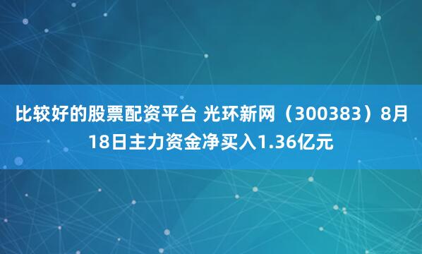 比较好的股票配资平台 光环新网（300383）8月18日主力资金净买入1.36亿元