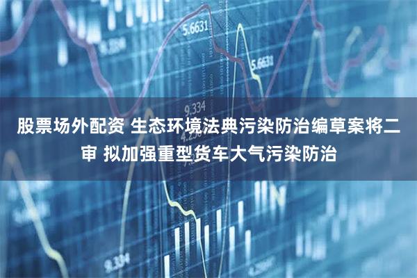 股票场外配资 生态环境法典污染防治编草案将二审 拟加强重型货车大气污染防治