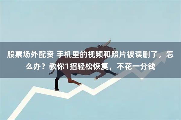 股票场外配资 手机里的视频和照片被误删了，怎么办？教你1招轻松恢复，不花一分钱