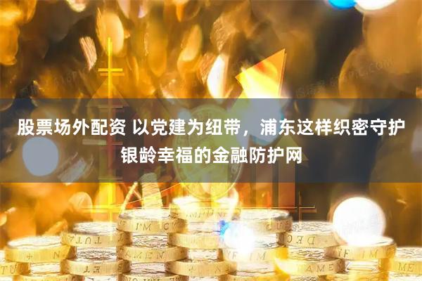 股票场外配资 以党建为纽带，浦东这样织密守护银龄幸福的金融防护网
