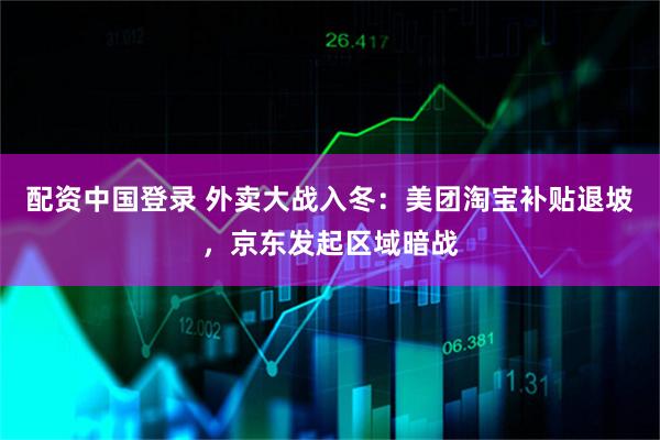 配资中国登录 外卖大战入冬：美团淘宝补贴退坡，京东发起区域暗战