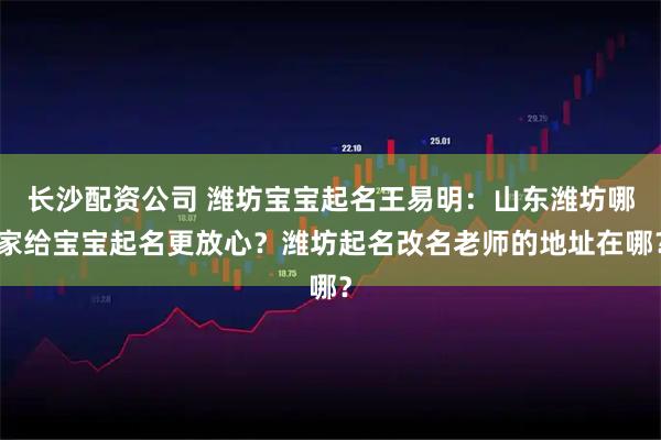 长沙配资公司 潍坊宝宝起名王易明：山东潍坊哪家给宝宝起名更放心？潍坊起名改名老师的地址在哪？