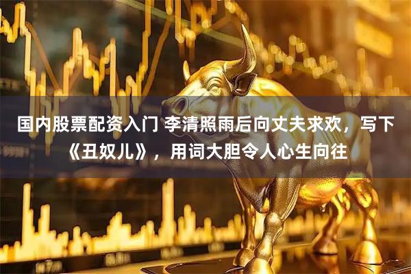 国内股票配资入门 李清照雨后向丈夫求欢，写下《丑奴儿》，用词大胆令人心生向往