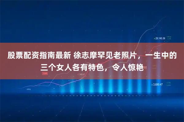 股票配资指南最新 徐志摩罕见老照片，一生中的三个女人各有特色，令人惊艳