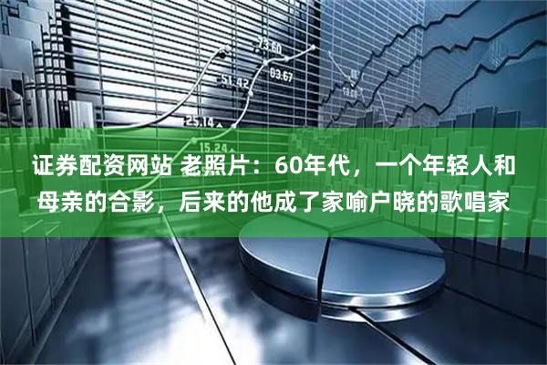 证券配资网站 老照片：60年代，一个年轻人和母亲的合影，后来的他成了家喻户晓的歌唱家
