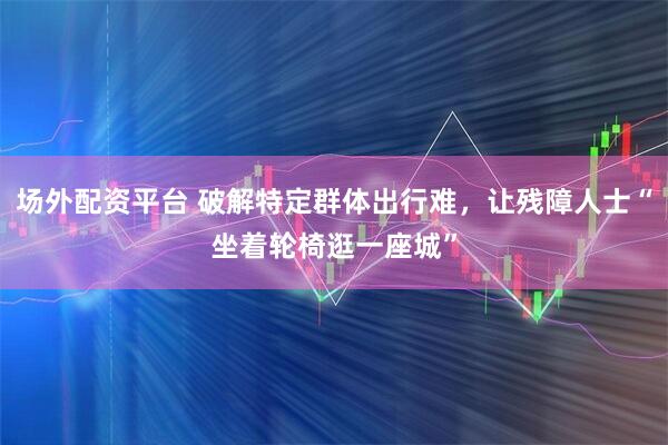 场外配资平台 破解特定群体出行难，让残障人士“坐着轮椅逛一座城”