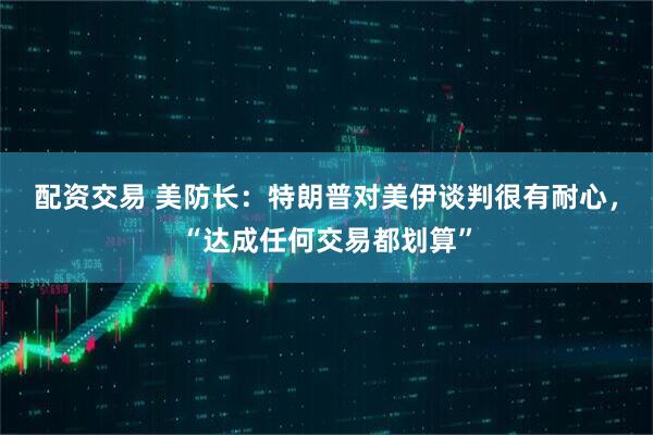 配资交易 美防长：特朗普对美伊谈判很有耐心，“达成任何交易都划算”