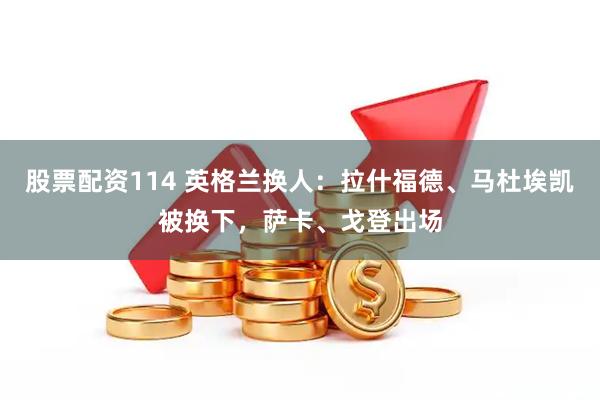 股票配资114 英格兰换人：拉什福德、马杜埃凯被换下，萨卡、戈登出场