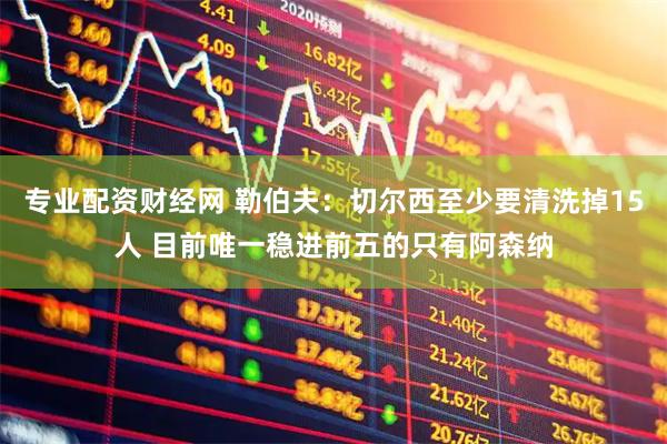 专业配资财经网 勒伯夫：切尔西至少要清洗掉15人 目前唯一稳进前五的只有阿森纳