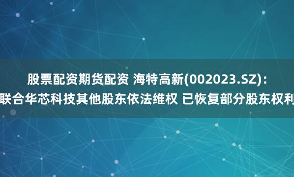 股票配资期货配资 海特高新(002023.SZ)：联合华芯科技其他股东依法维权 已恢复部分股东权利