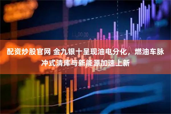 配资炒股官网 金九银十呈现油电分化，燃油车脉冲式清库与新能源加速上新