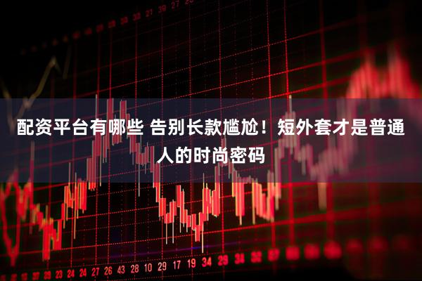 配资平台有哪些 告别长款尴尬！短外套才是普通人的时尚密码